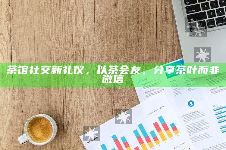 茶馆社交新礼仪，以茶会友，分享茶叶而非微信