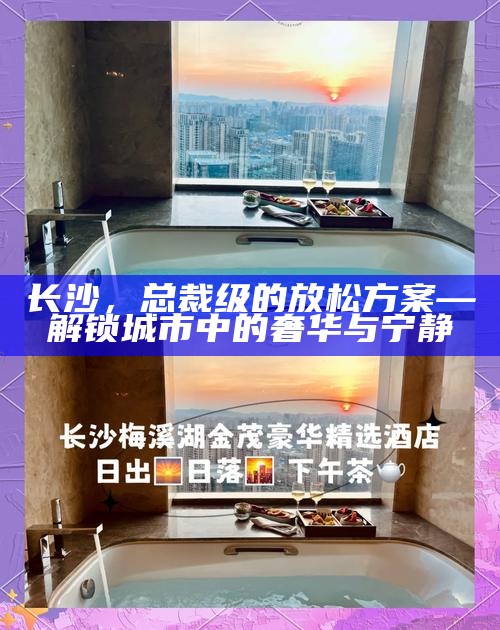 长沙，总裁级放松方案，解锁城市中的奢华与宁静之旅