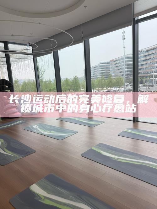 长沙运动后的完美修复，解锁城市中的身心疗愈站